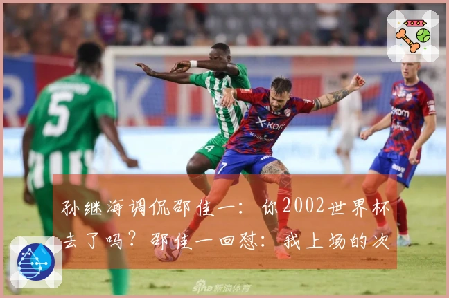 孙继海调侃邵佳一：你2002世界杯去了吗？邵佳一回怼：我上场的次数比你多！