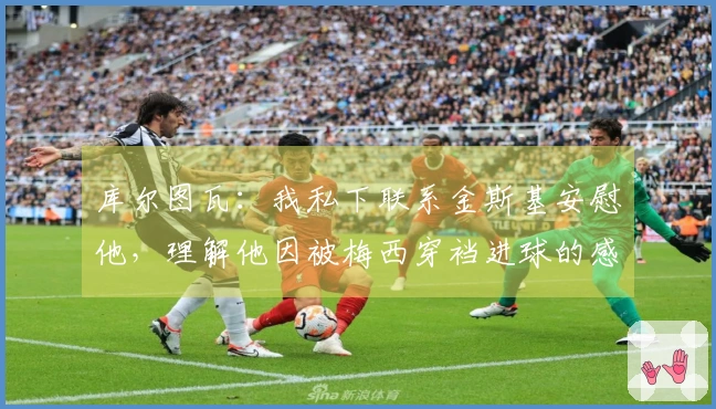 库尔图瓦：我私下联系金斯基安慰他，理解他因被梅西穿裆进球的感受