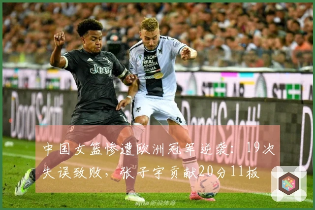 中国女篮惨遭欧洲冠军逆袭：19次失误致败，张子宇贡献20分11板