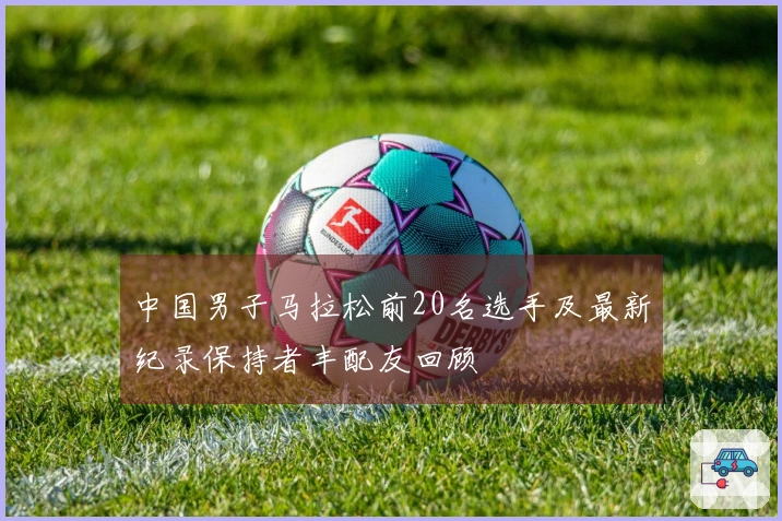 中国男子马拉松前20名选手及最新纪录保持者丰配友回顾