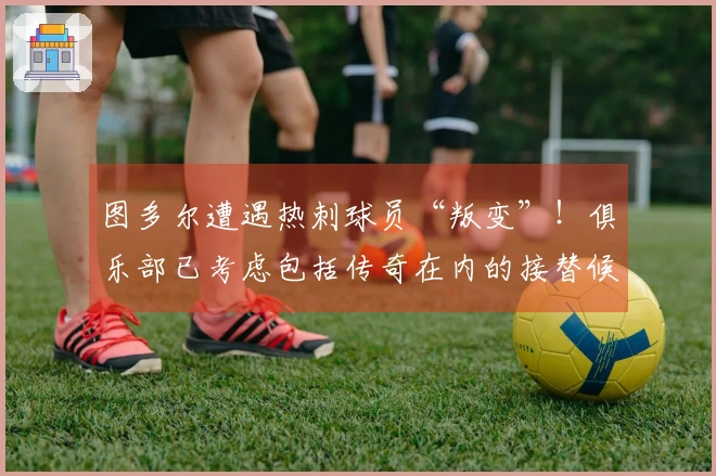 图多尔遭遇热刺球员“叛变”！俱乐部已考虑包括传奇在内的接替候选人