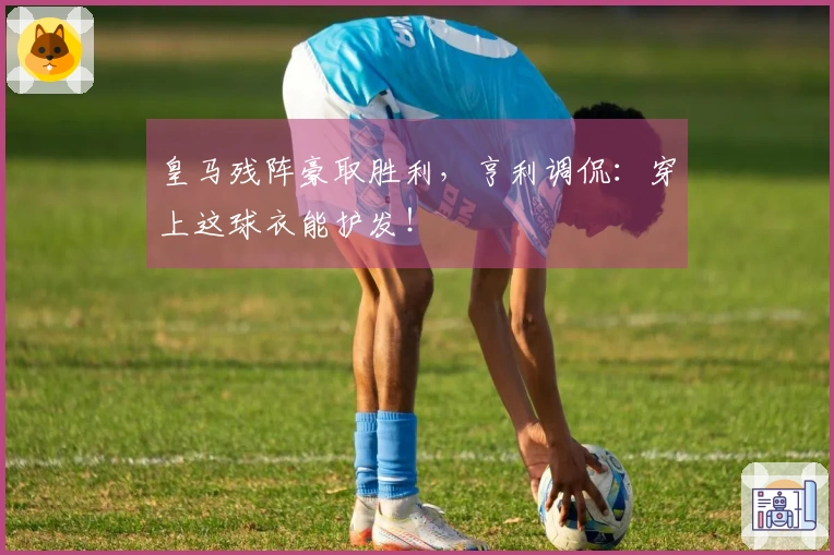 皇马残阵豪取胜利，亨利调侃：穿上这球衣能护发！