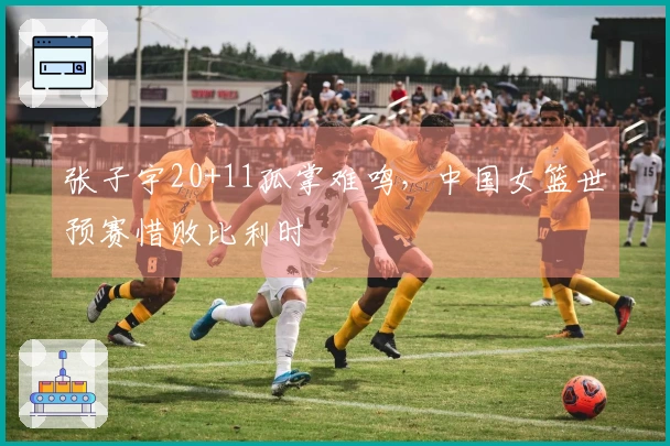 张子宇20+11孤掌难鸣，中国女篮世预赛惜败比利时