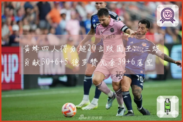 黄蜂四人得分超20击败国王：三球贡献30+6+5 德罗赞无奈39+6落空