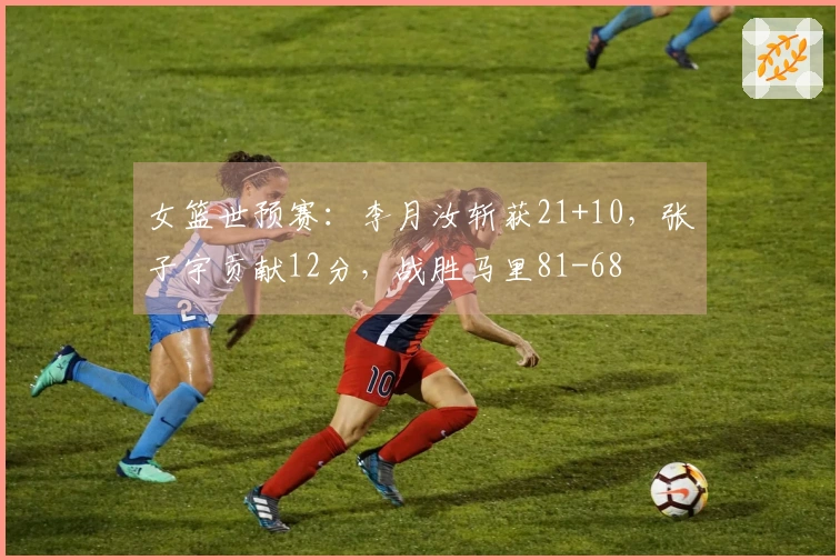 女篮世预赛：李月汝斩获21+10，张子宇贡献12分，战胜马里81-68