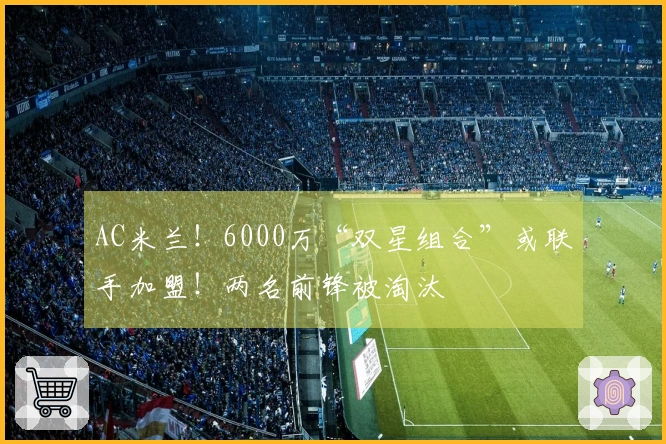 AC米兰！6000万“双星组合”或联手加盟！两名前锋被淘汰