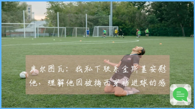 库尔图瓦：我私下联系金斯基安慰他，理解他因被梅西穿裆进球的感受