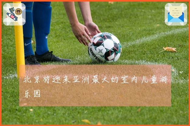 北京将迎来亚洲最大的室内儿童游乐园