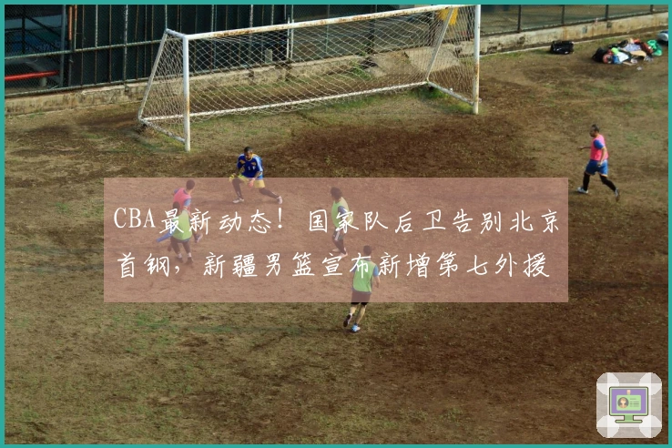 CBA最新动态！国家队后卫告别北京首钢，新疆男篮宣布新增第七外援