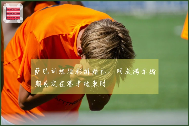 萨巴训练场彩排婚礼,网友揭示婚期或定在赛季结束时