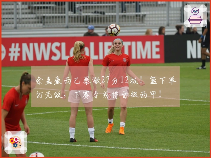 余嘉豪西乙暴涨27分12板！篮下单打无敌，下赛季或将晋级西甲！