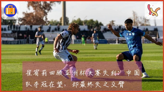 崔宥莉回顾亚洲杯决赛失利：中国队夺冠在望，却最终失之交臂