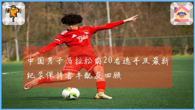 中国男子马拉松前20名选手及最新纪录保持者丰配友回顾