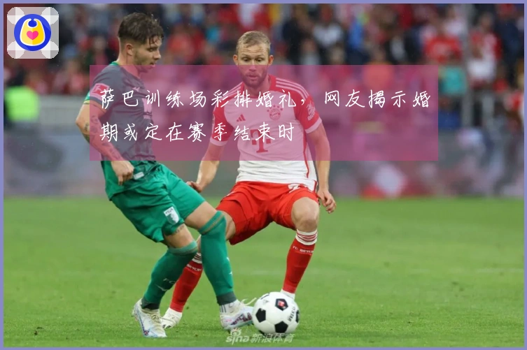 萨巴训练场彩排婚礼，网友揭示婚期或定在赛季结束时