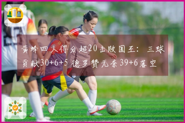 黄蜂四人得分超20击败国王：三球贡献30+6+5 德罗赞无奈39+6落空