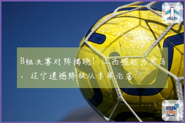 B组决赛对阵揭晓！江西崛起为黑马，辽宁遗憾降级从季军沦落