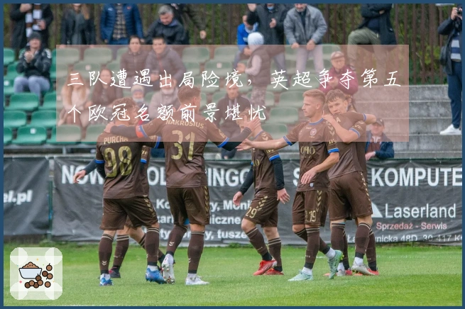 三队遭遇出局险境，英超争夺第五个欧冠名额前景堪忧