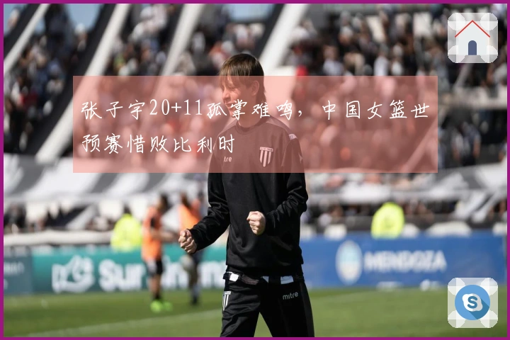张子宇20+11孤掌难鸣，中国女篮世预赛惜败比利时