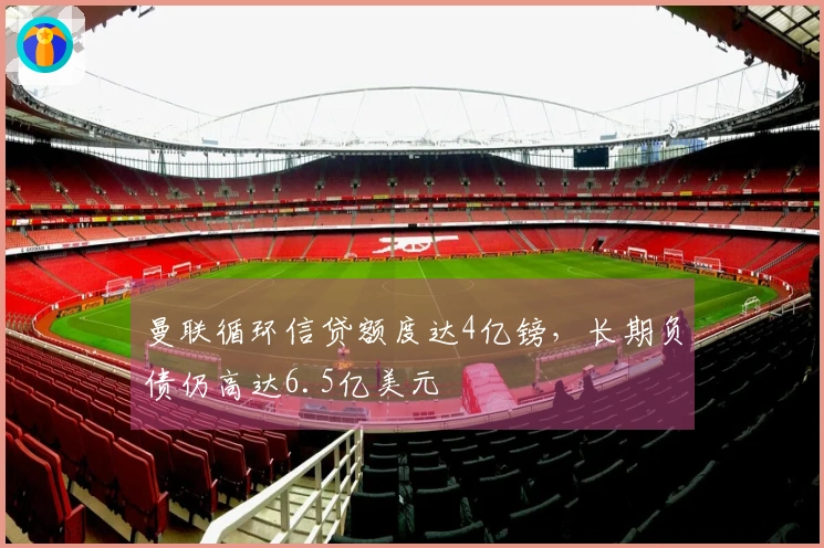 曼联循环信贷额度达4亿镑，长期负债仍高达6.5亿美元