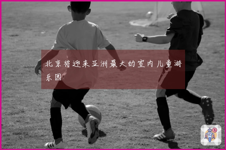 北京将迎来亚洲最大的室内儿童游乐园