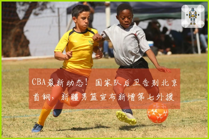 CBA最新动态!国家队后卫告别北京首钢,新疆男篮宣布新增第七外援